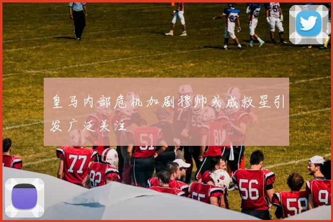 皇马内部危机加剧穆帅或成救星引发广泛关注