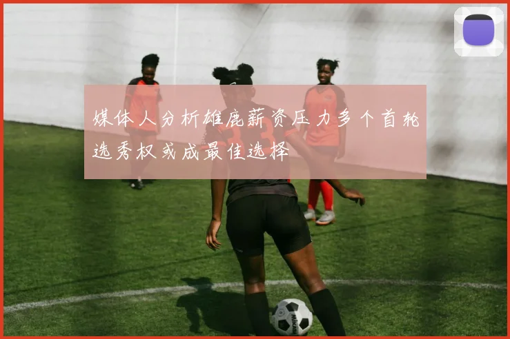 媒体人分析雄鹿薪资压力多个首轮选秀权或成最佳选择