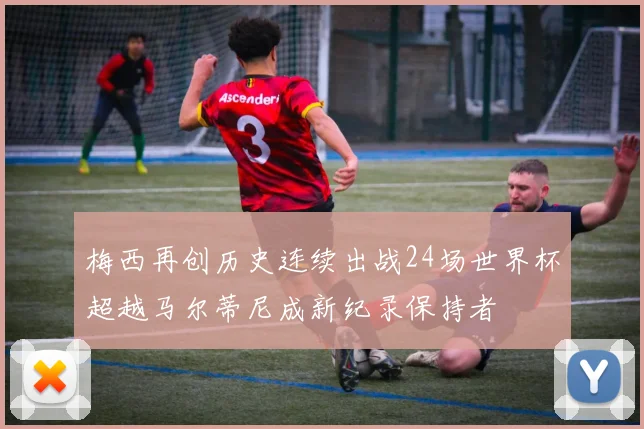梅西再创历史连续出战24场世界杯超越马尔蒂尼成新纪录保持者