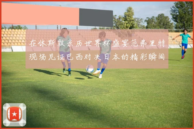 在休斯敦亲历世界杯盛宴范弗里特现场见证巴西对决日本的精彩瞬间