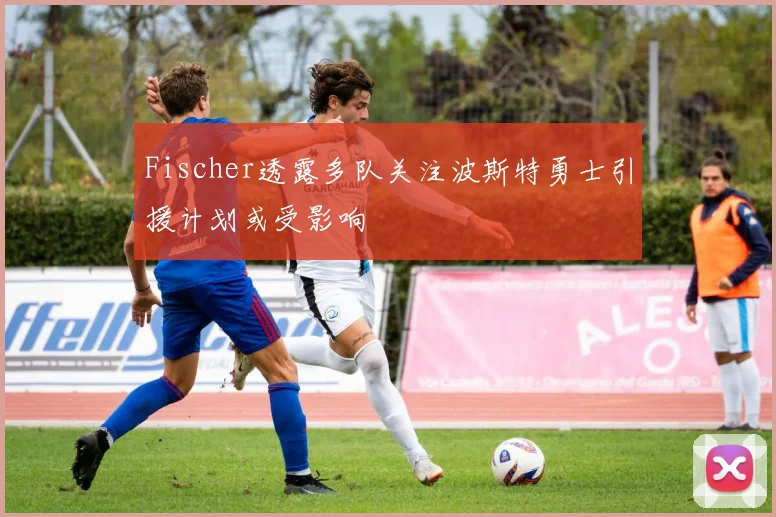 Fischer透露多队关注波斯特勇士引援计划或受影响