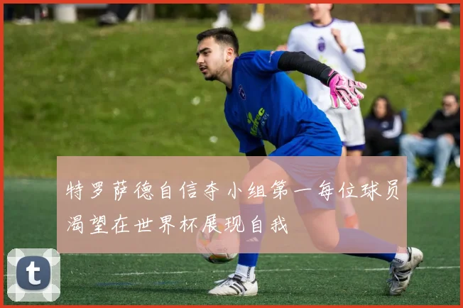 特罗萨德自信夺小组第一每位球员渴望在世界杯展现自我