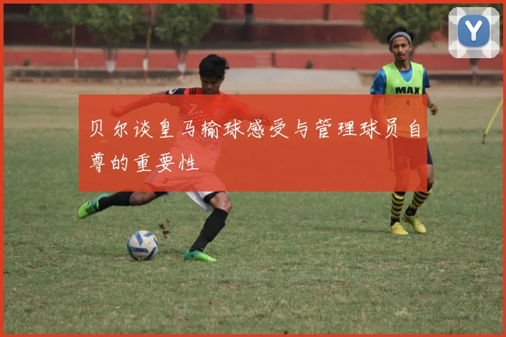 贝尔谈皇马输球感受与管理球员自尊的重要性