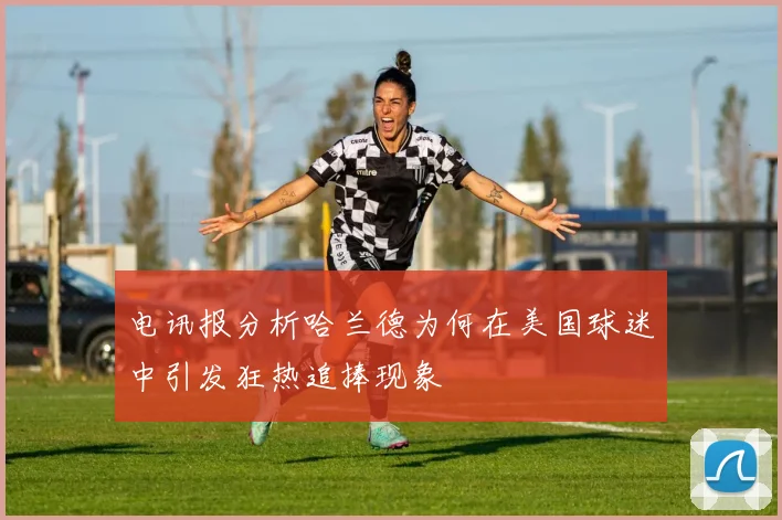 电讯报分析哈兰德为何在美国球迷中引发狂热追捧现象