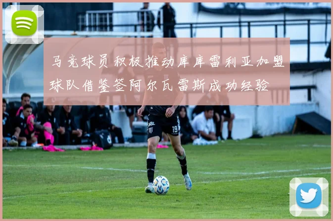 马竞球员积极推动库库雷利亚加盟球队借鉴签阿尔瓦雷斯成功经验