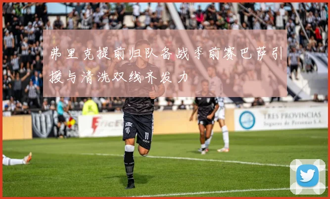 弗里克提前归队备战季前赛巴萨引援与清洗双线齐发力