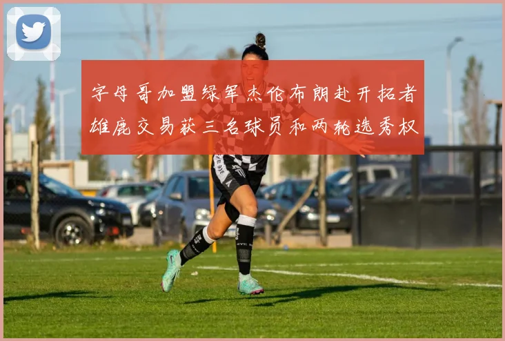 字母哥加盟绿军杰伦布朗赴开拓者雄鹿交易获三名球员和两轮选秀权