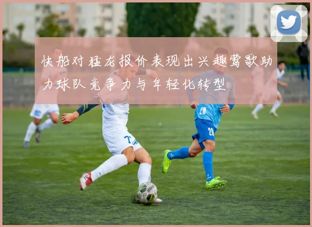 快船对猛龙报价表现出兴趣莺歌助力球队竞争力与年轻化转型