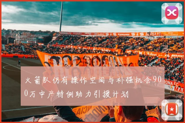 火箭队仍有操作空间与补强机会900万中产特例助力引援计划