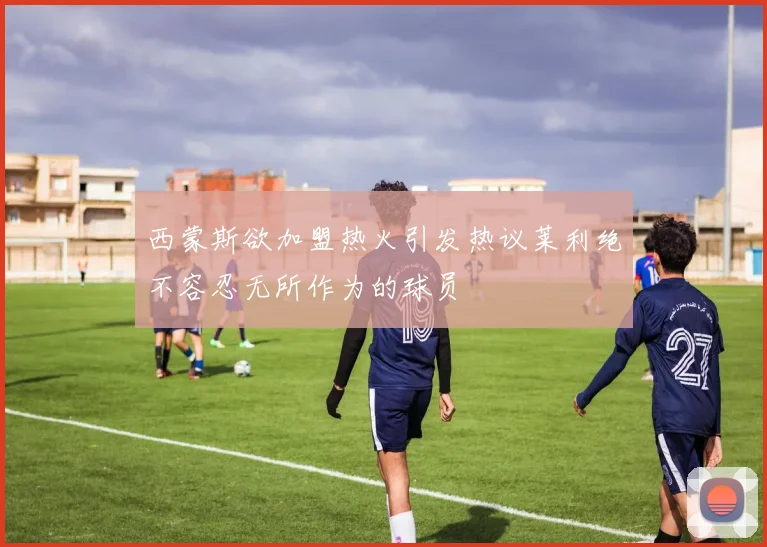 西蒙斯欲加盟热火引发热议莱利绝不容忍无所作为的球员
