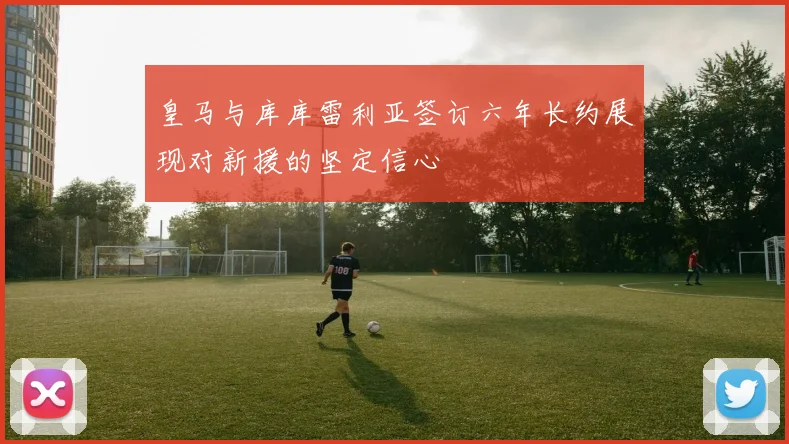 皇马与库库雷利亚签订六年长约展现对新援的坚定信心