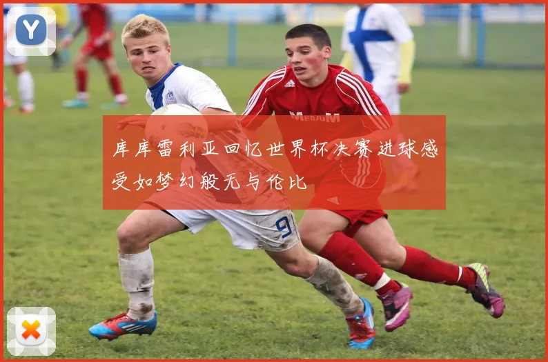 库库雷利亚回忆世界杯决赛进球感受如梦幻般无与伦比