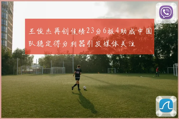 王俊杰再创佳绩23分6板4助成中国队稳定得分利器引发媒体关注