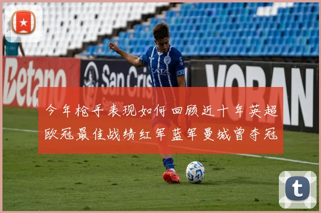 今年枪手表现如何回顾近十年英超欧冠最佳战绩红军蓝军曼城曾夺冠