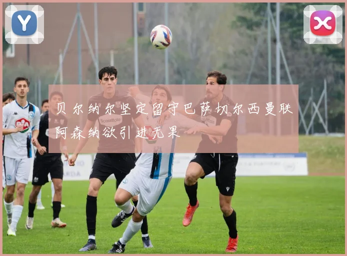 贝尔纳尔坚定留守巴萨切尔西曼联阿森纳欲引进无果