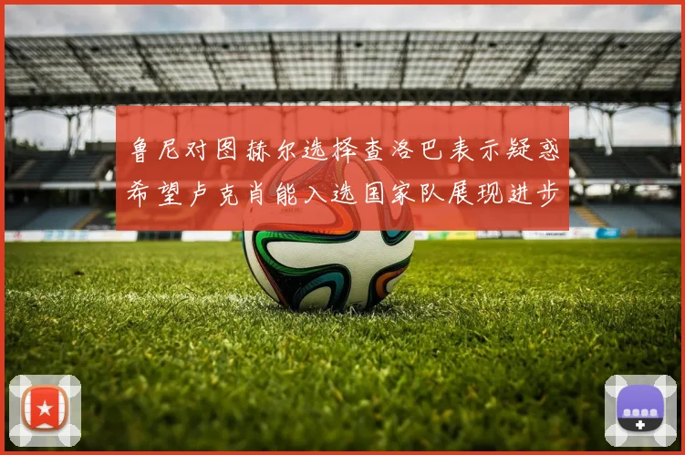 鲁尼对图赫尔选择查洛巴表示疑惑希望卢克肖能入选国家队展现进步