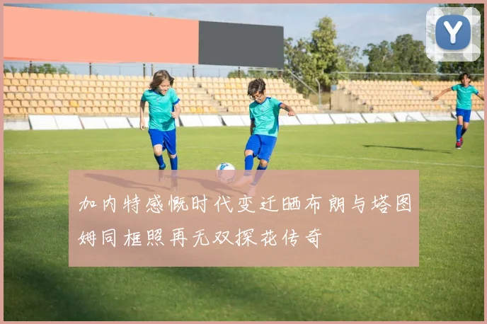 加内特感慨时代变迁晒布朗与塔图姆同框照再无双探花传奇