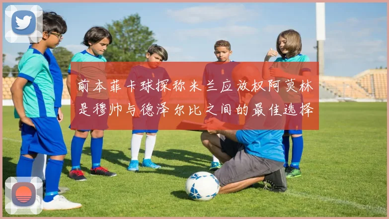 前本菲卡球探称米兰应放权阿莫林是穆帅与德泽尔比之间的最佳选择