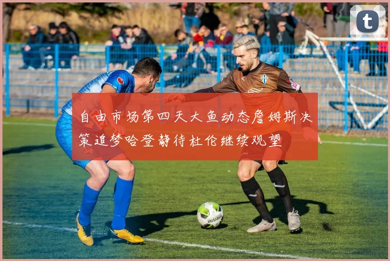 自由市场第四天大鱼动态詹姆斯决策追梦哈登静待杜伦继续观望