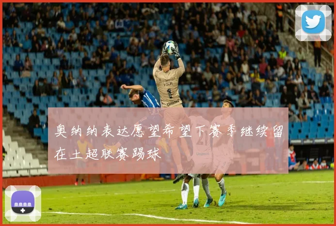 奥纳纳表达愿望希望下赛季继续留在土超联赛踢球